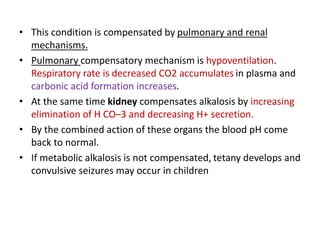 • This condition is compensated by pulmonary and renal
mechanisms.
• Pulmonary compensatory mechanism is hypoventilation.
Respiratory rate is decreased CO2 accumulates in plasma and
carbonic acid formation increases.
• At the same time kidney compensates alkalosis by increasing
elimination of H CO–3 and decreasing H+ secretion.
• By the combined action of these organs the blood pH come
back to normal.
• If metabolic alkalosis is not compensated, tetany develops and
convulsive seizures may occur in children
 