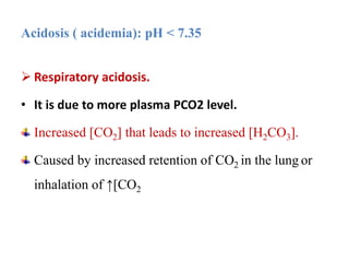  Respiratory acidosis.
• It is due to more plasma PCO2 level.
Increased [CO2] that leads to increased [H2CO3].
Caused by increased retention of CO2 in the lung or
inhalation of ↑[CO2
Acidosis ( acidemia): pH < 7.35
 