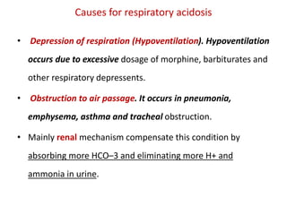 Causes for respiratory acidosis
• Depression of respiration (Hypoventilation). Hypoventilation
occurs due to excessive dosage of morphine, barbiturates and
other respiratory depressents.
• Obstruction to air passage. It occurs in pneumonia,
emphysema, asthma and tracheal obstruction.
• Mainly renal mechanism compensate this condition by
absorbing more HCO–3 and eliminating more H+ and
ammonia in urine.
 