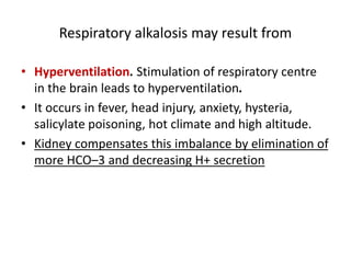 Respiratory alkalosis may result from
• Hyperventilation. Stimulation of respiratory centre
in the brain leads to hyperventilation.
• It occurs in fever, head injury, anxiety, hysteria,
salicylate poisoning, hot climate and high altitude.
• Kidney compensates this imbalance by elimination of
more HCO–3 and decreasing H+ secretion
 
