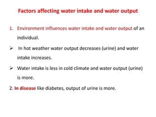 Factors affecting water intake and water output
1. Environment influences water intake and water output of an
individual.
 In hot weather water output decreases (urine) and water
intake increases.
 Water intake is less in cold climate and water output (urine)
is more.
2. In disease like diabetes, output of urine is more.
 