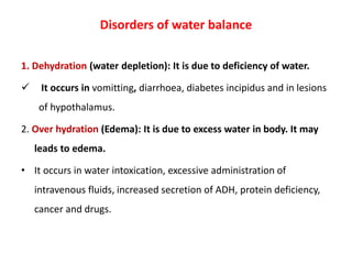 Disorders of water balance
1. Dehydration (water depletion): It is due to deficiency of water.
 It occurs in vomitting, diarrhoea, diabetes incipidus and in lesions
of hypothalamus.
2. Over hydration (Edema): It is due to excess water in body. It may
leads to edema.
• It occurs in water intoxication, excessive administration of
intravenous fluids, increased secretion of ADH, protein deficiency,
cancer and drugs.
 