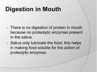 Digestion in Mouth
 There is no digestion of protein in mouth
because no proteolytic enzymes present
in the saliva.
 Saliva only lubricate the food, this helps
in making food soluble for the action of
proteolytic enzymes.
 
