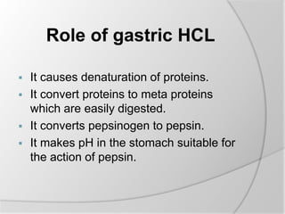 Role of gastric HCL
 It causes denaturation of proteins.
 It convert proteins to meta proteins
which are easily digested.
 It converts pepsinogen to pepsin.
 It makes pH in the stomach suitable for
the action of pepsin.
 