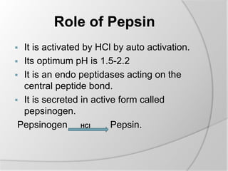Role of Pepsin
 It is activated by HCl by auto activation.
 Its optimum pH is 1.5-2.2
 It is an endo peptidases acting on the
central peptide bond.
 It is secreted in active form called
pepsinogen.
Pepsinogen HCl Pepsin.
 
