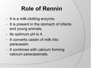 Role of Rennin
 It is a milk-clotting enzyme.
 It is present in the stomach of infants
and young animals.
 Its optimum pH is 4.
 It converts casein of milk into
paracasein.
 It combines with calcium forming
calcium paracaseinate.
 