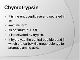 Chymotrypsin
 It is the endopeptidase and secreted in
an
 inactive form.
 Its optimum pH is 8.
 It is activated by trypsin.
 It hydrolyze the central peptide bond in
which the carboxylic group belongs to
aromatic amino acid.
 