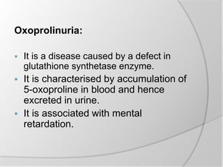 Oxoprolinuria:
 It is a disease caused by a defect in
glutathione synthetase enzyme.
 It is characterised by accumulation of
5-oxoproline in blood and hence
excreted in urine.
 It is associated with mental
retardation.
 