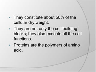  They constitute about 50% of the
cellular dry weight.
 They are not only the cell building
blocks; they also execute all the cell
functions.
 Proteins are the polymers of amino
acid.
 