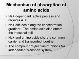 Mechanism of absorption of
amino acids
 Na+ dependant active process and
requires ATP.
 Na+ diffuses along the concentration
gradient. The amino acid also enters
the intestinal cell.
 Na+ and amino acids share a common
carrier and transported together.
 The compound ‘cytochlasin’ inhibits Na+
independent transport system.
 