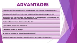 ADVANTAGES
Phosphor screen autoradiography offers many advantages over traditional film autoradiography:
Exposure time is approximately 1/10th that of traditional autoradiography using X-ray film.
Sensitivity is 10 to 250 times that of film, depending on the isotope used and the sample type, such
as membrane, gel, or TLC (thin-layer chromatography) plate.
The linear dynamic range is 40 times better than film.
Exposure takes place at room temperature.
The phosphor screens are reusable.
No chemicals, darkroom, or special treatment is required.
Results can be analysed qualitatively and quantitatively using image analysis software.
 