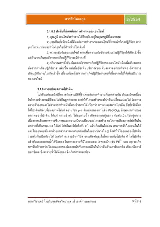 สาขาวิชาเคมี โรงเรียนมหิดลวิทยานุสรณ์ (องค์การมหาชน) หน้า18
สารชีวโมเลกุล 2/2554
3.1.8.3 ปัจจัยทีมีผลต่อการทํางานของเอนไซม์
1) อุณภูมิ เอนไซม์จะทํางานได้ดีจะต้องอยู่ในอุณหภูมิทีเหมาะสม
2) pHเป็นปัจจัยหนึงทีมีผลต่อการทํางานของเอนไซม์ทีทําหน้าทีเร่งปฏิกิริยา หาก
pH ไม่เหมาะสมจะทําให้เอนไซม์ทําหน้าทีไม่เต็มที
3) ความเข้มข้นของเอนไซม์ หากเพิมความเข้มข้นจะช่วยเร่งปฏิกิริยาให้เกิดเร็วขึน
แต่ถ้ามากเกินพออัตราการเกิดปฏิกิริยาจะมีค่าคงที
4) ปริมาณสารตังต้น มีผลต่ออัตราการเกิดปฏิกิริยาของเอนไซม์ เมือเพิมสับสเตรต
อัตราการเกิดปฏิกิริยาจะเพิมขึน แต่เมือยิงเพิมปริมาณของสับสเตรตมากเกินพอ อัตราการ
เกิดปฏิกิริยาจะไม่เกิดเร็วขึน เมือระดับหนึงอัตราการเกิดปฏิกิริยาจะคงทีเนืองจากไม่ได้เพิมปริมาณ
ของเอนไซม์
3.1.9 การแปลงสภาพโปรตีน
โปรตีนแต่ละชนิดมีโครงสร้างสามมิติทีจําเพาะต่อการทํางานทีแตกต่างกัน ถ้าแรงยึดเหนียว
ในโครงสร้างสามมิติของโปรตีนถูกทําลาย จะทําให้โครงสร้างของโปรตีนเปลียนแปลงไป โดยการ
คลายตัวออกและไม่สามารถทําหน้าทีทางชีวภาพได้ เรียกว่า การแปลงสภาพโปรตีน ซึงปัจจัยทีทํา
ให้โปรตีนเกิดเปลียนสภาพได้แก่ ความร้อน pH เติมเอทานอลการเติม Pb(NO3)2 ลักษณะการแปลง
สภาพของโปรตีน ได้แก่ การแข็งตัว ไม่ละลายนํา เกิดตะกอนขุ่นขาว จับตัวเป็นก้อนขุ่นขาว
เนืองจากเสียสภาพทางชีวภาพและความเป็นระเบียบของโครงสร้าง กลไกการเสียสภาพโปรตีนใน
สภาวะทีเป็นกรด-เบส ได้แก่ โปรตีนจะให้หรือรับ H+
แล้วเกิดเป็นไอออน สามารถจับไอออนอืนได้
และไอออนลบทีแตกตัวออกจากสารละลายกรดเป็นไอออนขนาดใหญ่ จึงทําให้ไอออนของโปรตีน
รวมตัวกันเป็นก้อนได้ ในตัวทําละลายอินทรีย์สารจะเกิดพันธะไฮโดรเจนกับโปรตีน ทําให้โปรตีน
แข็งตัวและละลายนําได้น้อยลง ในสารละลายทีมีไอออนของโลหะหนัก เช่น Pb2+
และ Ag+
จะเกิด
การจับตัวระหว่างไอออนบอกของโลหะหนักกับกรดอะมิโนในโปรตีนด้านคาร์บอกซิล เกิดเกลือคาร์
บอกซิเลต ซึงละลายนําได้น้อยลง จึงเกิดการตกตะก้อน
 