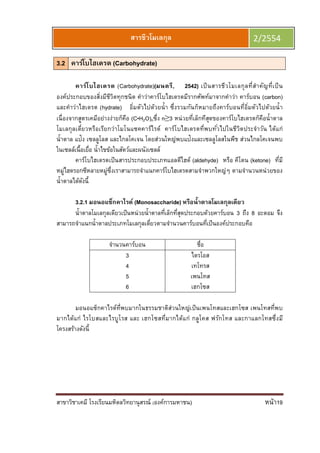 สาขาวิชาเคมี โรงเรียนมหิดลวิทยานุสรณ์ (องค์การมหาชน) หน้า19
สารชีวโมเลกุล 2/2554
3.2 คาร์โบไฮเดรต (Carbohydrate)
คาร์โบไฮเดรต (Carbohydrate)(มนตรี, 2542) เป็นสารชีวโมเลกุลทีสําคัญทีเป็น
องค์ประกอบของสิงมีชีวิตทุกชนิด คําว่าคาร์โบไฮเดรตมีรากศัพท์มาจากคําว่า คาร์บอน (carbon)
และคําว่าไฮเดรต (hydrate) อิมตัวไปด้วยนํา ซึงรวมกันก็หมายถึงคาร์บอนทีอิมตัวไปด้วยนํา
เนืองจากสูตรเคมีอย่างง่ายก็คือ (C•H2O)nซึง n≥3 หน่วยทีเล็กทีสุดของคาร์โบไฮเดรตก็คือนําตาล
โมเลกุลเดียวหรือเรียกว่าโมโนแซคคาร์ไรด์ คาร์โบไฮเดรตทีพบทัวไปในชีวิตประจําวัน ได้แก่
นําตาล แป้ง เซลลูโลส และไกลโคเจน โดยส่วนใหญ่พบแป้งและเซลลูโลสในพืช ส่วนไกลโคเจนพบ
ในเซลล์เนือเยือ นําไขข้อในสัตว์และผนังเซลล์
คาร์โบไฮเดรตเป็นสารประกอบประเภทแอลดีไฮด์ (aldehyde) หรือ คีโตน (ketone) ทีมี
หมู่ไฮดรอกซีหลายหมู่ซึงเราสามารถจําแนกคาร์โบไฮเดรตสามจําพวกใหญ่ๆ ตามจํานวนหน่วยของ
นําตาลได้ดังนี
3.2.1 มอนอแซ็กคาไรด์ (Monosaccharide) หรือนําตาลโมเลกุลเดียว
นําตาลโมเลกุลเดียวเป็นหน่วยนําตาลทีเล็กทีสุดประกอบด้วยคาร์บอน 3 ถึง 8 อะตอม จึง
สามารถจําแนกนําตาลประเภทโมเลกุลเดียวตามจํานวนคาร์บอนทีเป็นองค์ประกอบคือ
จํานวนคาร์บอน ชือ
3 ไตรโอส
4 เทโทรส
5 เพนโทส
6 เฮกโซส
มอนอแซ็กคาไรด์ทีพบมากในธรรมชาติส่วนใหญ่เป็นเพนโทสและเฮกโซส เพนโทสทีพบ
มากได้แก่ ไรโบสและไรบูโรส และ เฮกโซสทีมากได้แก่ กลูโคส ฟรักโทส และกาแลกโทสซึงมี
โครงสร้างดังนี
 