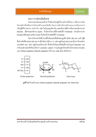 สาขาวิชาเคมี โรงเรียนมหิดลวิทยานุสรณ์ (องค์การมหาชน) หน้า22
สารชีวโมเลกุล 2/2554
3.2.1.1 การเกิดวงในนําตาล
ในธรรมชาติมอนอแซ็กคาไรด์ส่วนใหญ่มีโครงสร้างทีเป็นวง เนืองจากเป็น
โครงสร้างทีเสถียรกว่าโครงสร้างแบบโซ่เปิด โดยการสร้างโครงสร้างแบบวงเกิดจากการ
เกิดปฏิกิริยาระหว่าง -C=O กับ –OH ในโมเลกุลเดียวกัน แสดงดังภาพซึงการปิดวงของนําตาล D-
Glucose มีลักษณะคล้ายวง pyran จึงเรียกนําตาลทีมีวงชนิดนีว่า Pyranose ส่วนนําตาล D-
fructose มีลักษณะวงคล้าย Furan จึงเรียกนําตาลชนิดนีว่า Furanose
ในการเกิดวงทําให้นําตาลมีไอโซเมอร์เพิมอีกสองรูปคือ อัลฟา (α) และ เบต้า (β)
ซึงต่างกันทีตําแหน่ง OH และ H เมือเกิดการปิดวง วง –OH อยู่ด้านล่างของวงจะเรียกว่าโครงสร้าง
แบบอัลฟา และ –OH อยู่ด้านบนเรียกเบต้า ซึงเรียกไอโซเมอร์ชนิดนีว่าอะโนเมอร์ (anomer) และ
คาร์บอนตําแหน่งทีเกิดจะเรียกว่า anomeric carbon การแสดงสูตรโครงสร้างนําตาลสามารถแสดง
แบบ Fischer projection Haworth projection หรือ แบบ chair form ดังตัวอย่าง
รูปที 13 โครงสร้างแบบ Fischer projection Haworth projection และ Chair form
 