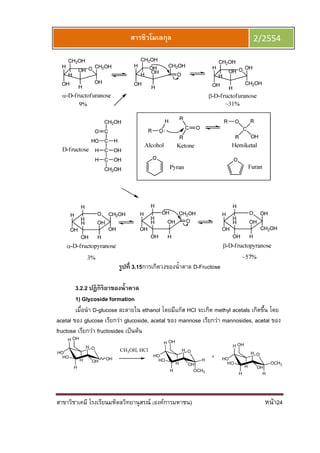 สาขาวิชาเคมี โรงเรียนมหิดลวิทยานุสรณ์ (องค์การมหาชน) หน้า24
สารชีวโมเลกุล 2/2554
รูปที 3.15การเกิดวงของนําตาล D-Fructose
3.2.2 ปฏิกิริยาของนําตาล
1) Glycoside formation
เมือนํา D-glucose ละลายใน ethanol โดยมีแก๊ส HCl จะเกิด methyl acetals เกิดขึน โดย
acetal ของ glucose เรียกว่า glucoside, acetal ของ mannose เรียกว่า mannosides, acetal ของ
fructose เรียกว่า fructosides เป็นต้น
CH3OH, HClO
H
HO
H
HO
H
OHH
OH
O
H
HO
H
HO
H
OCH3
OHH
H
OH
O
H
HO
H
HO
H
H
OHH
OCH3
OH
OH
 