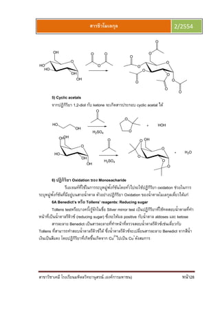 สาขาวิชาเคมี โรงเรียนมหิดลวิทยานุสรณ์ (องค์การมหาชน) หน้า28
สารชีวโมเลกุล 2/2554
5) Cyclic acetals
จากปฏิกิริยา 1,2-diol กับ ketone จะเกิดสารประกอบ cyclic acetal ได้
6) ปฏิกิริยา Oxidation ของ Monosacharide
รีเอเจนท์ทีใช้ในการระบุหมู่ฟังก์ชันโดยทัวไปจะใช้ปฏิกิริยา oxidation ช่วยในการ
ระบุหมู่ฟังก์ชันทีมีอยู่บนสายนําตาล ตัวอย่างปฏิกิริยา Oxidation ของนําตาลโมเลกุลเดียวได้แก่
6A Benedict’s หรือ Tollens’ reagents: Reducing sugar
Tollens testหรือบางครังรู้จักในชือ Silver mirror test เป็นปฏิกิริยาทีใช้ทดสอบนําตาลทีทํา
หน้าทีเป็นนําตาลรีดิวซ์ (reducing sugar) ซึงจะให้ผล positive กับนําตาล aldoses และ ketose
สารละลาย Benedict เป็นสารละลายทีทําหน้าทีตรวจสอบนําตาลรีดิวซ์เช่นเดียวกับ
Tollens ทีสามารถทําสอบนําตาลรีดิวซ์ได้ ซึงนําตาลรีดิวซ์จะเปลียนสารละลาย Benedict จากสีนํา
เงินเป็นสีแดง โดยปฏิกิริยาทีเกิดขึนเกิดจาก Cu2+
ไปเป็น Cu+
ดังสมการ
 