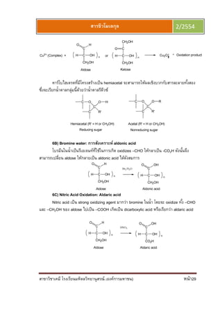 สาขาวิชาเคมี โรงเรียนมหิดลวิทยานุสรณ์ (องค์การมหาชน) หน้า29
สารชีวโมเลกุล 2/2554
คาร์โบไฮเดรตทีมีโครงสร้างเป็น hemiacetal จะสามารถให้ผลเชิงบวกกับสารละลายทังสอง
ซึงจะเรียกนําตาลกลุ่มนีด้วยว่านําตาลรีดีวซ์
6B) Bromine water: การสังเคราะห์ aldonic acid
โบรมีนในนําเป็นรีเอเจนท์ทีใช้ในการเกิด oxidizes –CHO ให้กลาเป็น -CO2H ดังนันจึง
สามารถเปลียน aldose ให้กลายเป็น aldonic acid ได้ดังสมการ
6C) Nitric Acid Oxidation: Aldaric acid
Nitric acid เป็น strong oxidizing agent มากว่า bromine ในนํา โดยจะ oxidize ทัง –CHO
และ –CH2OH ของ aldose ไปเป็น –COOH เกิดเป็น dicarboxylic acid หรือเรียกว่า aldaric acid
 