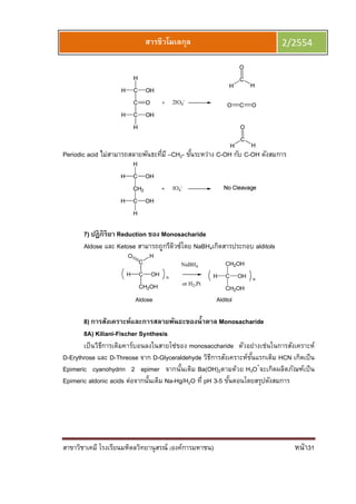สาขาวิชาเคมี โรงเรียนมหิดลวิทยานุสรณ์ (องค์การมหาชน) หน้า31
สารชีวโมเลกุล 2/2554
Periodic acid ไม่สามารถสลายพันธะทีมี –CH2- ขันระหว่าง C-OH กับ C-OH ดังสมการ
7) ปฏิกิริยา Reduction ของ Monosacharide
Aldose และ Ketose สามารถถูกรีดิวซ์โดย NaBH4เกิดสารประกอบ alditols
C
C
OHH
CH2OH
HO
n
Aldose Alditol
C
CH2OH
OHH
CH2OH
n
NaBH4
or H2,Pt
8) การสังเคราะห์และการสลายพันธะของนําตาล Monosacharide
8A) Kiliani-Fischer Synthesis
เป็นวิธีการเติมคาร์บอนลงในสายโซ่ของ monosaccharide ตัวอย่างเช่นในการสังเคราะห์
D-Erythrose และ D-Threose จาก D-Glyceraldehyde วิธีการสังเคราะห์ขันแรกเติม HCN เกิดเป็น
Epimeric cyanohydrin 2 epimer จากนันเติม Ba(OH)2ตามด้วย H3O+
จะเกิดผลิตภัณฑ์เป็น
Epimeric aldonic acids ต่อจากนันเติม Na-Hg/H2O ที pH 3-5 ขันตอนโดยสรุปดังสมการ
 