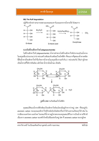สาขาวิชาเคมี โรงเรียนมหิดลวิทยานุสรณ์ (องค์การมหาชน) หน้า33
สารชีวโมเลกุล 2/2554
8B) The Ruff degradation
ปฏิกิริยาดังกล่าวสามารถสลายอะตอมของคาร์บอนออกจากนําตาลได้ ดังสมการ
3.2.3โอลิโกแซ็กคาไรด์ (oligosaccharide)
โอลิโกแซ็กคาไรด์ (oligosaccharide) นําตาลจําพวกโอลิโกแซ็กคาไรด์ประกอบด้วยนําตาล
โมเลกุลเดียวประมาณ 2-15 หน่วยสร้างพันธะด้วยพันธะไกลโคซิดิก ทีพบมากทีสุดของนําตาลชนิด
นีคือนําตาลไดแซ็กคาไรด์ ซึงเกิดจากนําตาลโมเลกุลเดียวรวมตัวกัน 2 หน่วยต่อกัน ได้แก่ ซูโครส
เป็นนําตาลทีได้จากต้นอ้อย แล็กโตส นําตาลในนํานม เป็นต้น
OH
OH
H
OH
H
OHH
OH
CH2OH
H
OH
OH
H
OH
H
OHH
OH
CH2OH
H
OH
OH
H
H
OHH
OH
CH2OH
H
OH H
OH
H
OHH
OH
CH2OH
H
O
H2O
รูปที 3.16การเกิดพันธะไกโคซิดิก
คุณสมบัติของนําตาลรีดิวซ์ของไดแซ็กคาไรด์จะยังคงมีอยู่ถ้าหากว่าหมู่ –OH ทีต่ออยู่กับ
anomeric carbon ของมอนอแซ็กคาไรด์ตัวหลังยังเป็นอิสระทีจะทําให้วงแหวนเปิดออกได้ เช่น ใน
กรณีของแลคโตส มอลโตส ในขณะทีนําตาลซูโครสจะหมดคุณสมบัติในการเป็นนําตาลรีดิวซ์
เนืองจาก anomeric carbon ของฟรักโทสไปเชือมต่อกับหมู่ OH ที anomeric carbon ของกลูโคส
 