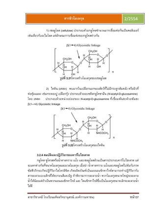 สาขาวิชาเคมี โรงเรียนมหิดลวิทยานุสรณ์ (องค์การมหาชน) หน้า37
สารชีวโมเลกุล 2/2554
1) เซลลูโลส (cellulose) ประกอบด้วยกลูโคสจํานวนมากเชือมต่อกันเป็นพอลิเมอร์
เช่นเดียวกับอะไมโลส แต่ลักษณะการเชือมต่อของกลูโคสต่างกัน
OH
H
H
OHH
OH
CH2OH
H
OH O
H
OHH
OH
CH2OH
H
O
(1 4) Glycosidic linkage
H
n
รูปที 3.21โครงสร้างโมเลกุลของเซลลูโลส
2) ไคติน (chitin) พบมากในเปลือกนอกของสัตว์ทีไม่มีกระดูกสันหลัง หรือผิวที
ห่อหุ้มแมลง เช่นกระดองปู เปลือกกุ้ง ประกอบด้วยอะเซติลกลูโคซามีน (N-acetyl-D-glucosamine)
โดย chitin ประกอบด้วยหน่วยย่อยของ N-acetyl-D-glucosamine ทีเชือมพันธะด้วยพันธะ
β(1-->4) Glycosidic linkage
OH
H
H
NHCOCH3H
OH
CH2OH
H
OH O
H
NHCOCH3H
OH
CH2OH
H
O H
(1 4) Glycosidic linkage
n
รูปที 3.22โครงสร้างโมเลกุลของไคติน
3.2.4 สมบัติและปฏิกิริยาของคาร์โบไฮเดรต
กลูโคส ซูโครสหรือนําตาลทราย แป้ง และเซลลูโลสล้วนเป็นสารประกอบคาร์โบไฮเดรต แต่
จะแตกต่างกันทีขนาดโมเลกุลและมวลโมเลกุล เมือนํา นําตาลทราย แป้งและเซลลูโลสไปต้มกับกรด
ซัลฟิวริกจะเกิดปฏิกิริยาไฮโดรลิซิส เกิดผลิตภัณฑ์เป็นมอนอแซ็กคาไรด์สามารถทําปฏิกิริยากับ
สารละลายเบเนดิกส์ได้ตะกอนสีแดงอิฐ ถ้าพิจาณาการละลายนํา พวกโมเลกุลขนาดใหญ่จะละลาย
นําได้น้อยแต่ถ้าเป็นพวกมอนอแซ็กคาไรด์ และ ไดแซ็กคาไรด์ซึงเป็นโมเลกุลขนาดเล็กจะละลายนํา
ได้ดี
 