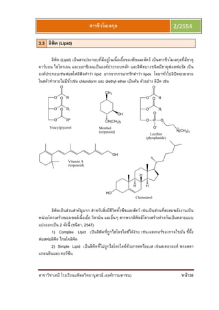สาขาวิชาเคมี โรงเรียนมหิดลวิทยานุสรณ์ (องค์การมหาชน) หน้า38
สารชีวโมเลกุล 2/2554
3.3 ลิพิด (Lipid)
ลิพิด (Lipid) เป็นสารประกอบทีมีอยู่ในเนือเยือของพืชและสัตว์ เป็นสารชีวโมเลกุลทีมีธาตุ
คาร์บอน ไฮโดรเจน และออกซิเจนเป็นองค์ประกอบหลัก และลิพิดบางชนิดมีธาตุฟอสฟอรัส เป็น
องค์ประกอบเช่นฟอสโฟลิฟิดคําว่า lipid มากจากภาษากรีกคําว่า lipos โดยาทัวไปลิปิดจะละลาย
ในสตัวทําลายไม่มีขัวเช่น chloroform และ diethyl ether เป็นต้น ตัวอย่าง ลิปิด เช่น
O
O
O
R
R,
R''
O
O
O
Triacylglycerol
CH3
OH
CH(CH3)2
Menthol
(terpenoid)
OH
Vitamin A
(terpenoid)
O
O
O
R
R,
O
P
O
O-
O
N(CH3)3
Lecithin
(phosphatide)
O
HO
H
H
H
Cholesterol
ลิพิดเป็นส่วนสําคัญมาก สําหรับสิงมีชีวิตทังพืชและสัตว์ เช่นเป็นส่วนทีสะสมพลังงานเป็น
หน่วยโครงสร้างของเซลล์เนือเยือ วิตามิน และอืนๆ สารพวกลิพิดมีโครงสร้างต่างกันเป็นหลายแบบ
แบ่งออกเป็น 2 ดังนี (ชนิตา, 2547)
1) Complex Lipid เป็นลิพิดทีถูกไฮโดรไลซ์ได้ง่าย เช่นเอสเทอร์ของกรดไขมัน ขีผึง
ฟอสฟอลิฟิด ไกลโคลิพิด
2) Simple Lipid เป็นลิพิดทีไม่ถูกไฮโดรไลซ์ด้วยกรดหรือเบส เช่นสเตอรอยด์ พรอสตา
แกลนดินและเทอร์พีน
 