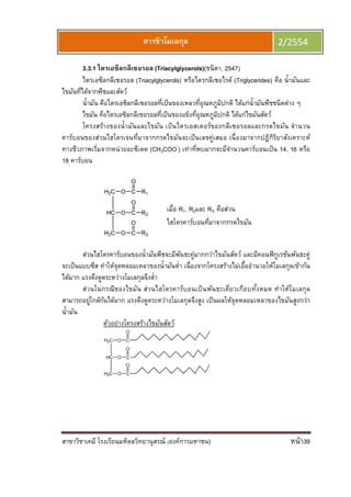 สาขาวิชาเคมี โรงเรียนมหิดลวิทยานุสรณ์ (องค์การมหาชน) หน้า39
สารชีวโมเลกุล 2/2554
3.3.1 ไตรเอซีลกลีเซอรอล (Triacylglycerols)(ชนิตา, 2547)
ไตรเอซีลกลีเซอรอล (Triacylglycerols) หรือไตรกลีเซอไรด์ (Triglycerides) คือ นํามันและ
ไขมันทีได้จากพืชและสัตว์
นํามัน คือไตรเอซิลกลีเซอรอลทีเป็นของเหลวทีอุณหภูมิปกติ ได้แก่นํามันพืชชนิดต่าง ๆ
ไขมัน คือไตรเอซิลกลีเซอรอลทีเป็นของแข็งทีอุณหภูมิปกติ ได้แก่ไขมันสัตว์
โครงสร้างของนํามันและไขมัน เป็นไตรเอสเตอร์ของกลีเซอรอลและกรดไขมัน จํานวน
คาร์บอนของส่วนไฮโดรเจนทีมาจากกรดไขมันจะเป็นเลขคู่เสมอ เนืองมาจากปฏิกิริยาสังเคราะห์
ทางชีวภาพเริมจากหน่วยอะซีเตด (CH3COO-
) เท่าทีพบมากจะมีจํานวนคาร์บอนเป็น 14, 16 หรือ
18 คาร์บอน
ส่วนไฮโดรคาร์บอนของนํามันพืชจะมีพันธะคู่มากกว่าไขมันสัตว์ และมีคอนฟิกูเรชันพันธะคู่
จะเป็นแบบซีส ทําให้จุดหลอมเหลวของนํามันตํา เนืองจากโครงสร้างไม่เอืออํานวยให้โมเลกุลเข้ากัน
ได้มาก แรงดึงดูดระหว่างโมเลกุลจึงตํา
ส่วนในกรณีของไขมัน ส่วนไฮโดรคาร์บอนเป็นพันธะเดียวเกือบทังหมด ทําให้โมเลกุล
สามารถอยู่ใกล้กันได้มาก แรงดึงดูดระหว่างโมเลกุลจึงสูง เป็นผลให้จุดหลอมเหลวของไขมันสูงกว่า
นํามัน
ตัวอย่างโครงสร้างไขมันสัตว์
เมือ R1, R2และ R3 คือส่วน
ไฮโดรคาร์บอนทีมาจากกรดไขมัน
 
