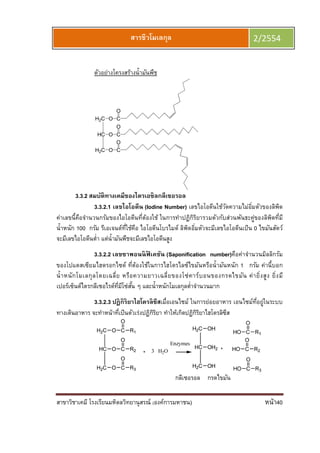 สาขาวิชาเคมี โรงเรียนมหิดลวิทยานุสรณ์ (องค์การมหาชน) หน้า40
สารชีวโมเลกุล 2/2554
ตัวอย่างโครงสร้างนํามันพืช
H2C
HC
O C
O
O C
O
H2C C
O
O
3.3.2 สมบัติทางเคมีของไตรเอซิลกลีเซอรอล
3.3.2.1 เลขไอโอดีน (Iodine Number) เลขไอโอดีนใช้วัดความไม่อิมตัวของลิพิด
ค่าเลขนีคือจํานวนกรัมของไอโอดีนทีต้องใช้ ในการทําปฏิกิริยารวมตัวกับส่วนพันธะคู่ของลิพิดทีมี
นําหนัก 100 กรัม รีเอเจนต์ทีใช้คือ ไอโอดีนโบรไมด์ ลิพิดอิมตัวจะมีเลขไอโอดีนเป็น 0 ไขมันสัตว์
จะมีเลขไอโอดีนตํา แต่นํามันพืชจะมีเลขไอโอดีนสูง
3.3.2.2 เลขซาพอนนิฟิ เคชัน (Saponification number)คือค่าจํานวนมิลลิกรัม
ของโปแตสเซียมไฮดรอกไซด์ ทีต้องใช้ในการไฮโดรไลซ์ไขมันหรือนํามันหนัก 1 กรัม ค่านีบอก
นําหนักโมเลกุลโดยเฉลีย หรือความยาวเฉลียของโซ่คาร์บอนของกรดไขมัน ค่ายิงสูง ยิงมี
เปอร์เซ็นต์ไตรกลีเซอไรด์ทีมีโซ่สัน ๆ และนําหนักโมเลกุลตําจํานวนมาก
3.3.2.3 ปฏิกิริยาไฮโดรลิซีสเมือเอนไซม์ ในการย่อยอาหาร เอนไซม์ทีอยู่ในระบบ
ทางเดินอาหาร จะทําหน้าทีเป็นตัวเร่งปฏิกิริยา ทําให้เกิดปฏิกิริยาไฮโดรลิซีส
กลีเซอรอล กรดไขมัน
 