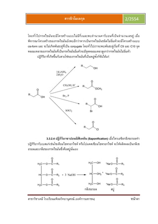 สาขาวิชาเคมี โรงเรียนมหิดลวิทยานุสรณ์ (องค์การมหาชน) หน้า41
สารชีวโมเลกุล 2/2554
โดยทัวไปกรดไขมันจะมีโครสร้างแบบไม่มีกิงและพบจํานวนคาร์บอนทีเป็นจํานวนเลขคู่ เมือ
พิจารณาโครงสร้างของกรดไขมันยังพบอีกว่าหากเป็นกรดไขมันชนิดไม่อิมตัวจะมีโครงสร้างแบบ
cis-form และ จะไม่เกิดพันธะคู่ทีเป็น conjugate โดยทัวไปเราจะพบพันธะคู่เริมที C9 และ C10 จุด
หลอมเหลวของกรดไขมันทีเป็นกรดไขมันอิมตัวจะมีจุดหลอมเหลวสูงกว่ากรดไขมันไม่อิมตัว
ปฏิกิริยาทีเกิดขึนกับสายโซ่ของกรดไขมันทีเป็นหมู่ฟังก์ชันได้แก่
R
OH
O
1)LiAlH4
2)H2O
CH3OH, H+
Br2, P
SOCl2
R
OH
R
OCH3
O
R
OH
O
Br
R
Cl
O
3.3.2.4 ปฎิกิริยาซาปอนนิฟิ เคชัน (Saponification) เมือไตรเอซิลกลีเซอรอลทํา
ปฏิกิริยากับเบสแก่เช่นโซเดียมไฮดรอกไซด์ หรือโปแตสเซียมไฮดรอกไซด์ จะให้ผลิตผลเป็นกลีเซ
อรอลและเกลือของกรดไขมันซึงคือสบู่นันเอง
กลีเซอรอล สบู่
 