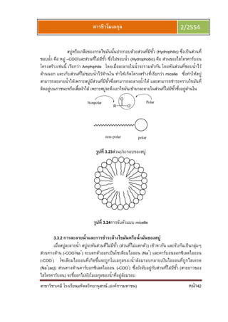 สาขาวิชาเคมี โรงเรียนมหิดลวิทยานุสรณ์ (องค์การมหาชน) หน้า42
สารชีวโมเลกุล 2/2554
สบู่หรือเกลือของกรดไขมันนันประกอบด้วยส่วนทีมีขัว (Hydrophilic) ซึงเป็นส่วนที
ชอบนํา คือ หมู่ –COO-
และส่วนทีไม่มีขัว ซึงไม่ชอบนํา (Hydrophobic) คือ ส่วนของไฮโดรคาร์บอน
โครงสร้างเช่นนี เรียกว่า Amphiphile โดยเมือละลายในนําจะรวมตัวกัน โดยหันส่วนทีชอบนําไว้
ด้านนอก และเก็บส่วนทีไม่ชอบนําไว้ด้านใน ทําให้เกิดโครงสร้างทีเรียกว่า micelle ซึงทําให้สบู่
สามารถละลายนําได้เพราะสบู่มีส่วนทีมีขัวซึงสามารถละลายนําได้ และสามารถชําระคราบไขมันที
ติดอยู่บนภาชนะหรือเสือผ้าได้ เพราะสบู่จะดึงเอาไขมันเข้ามาละลายในส่วนทีไม่มีขัวซึงอยู่ด้านใน
polarnon-polar
รูปที 3.23ส่วนประกอบของสบู่
รูปที 3.24การจับตัวแบบ micelle
3.3.2 การละลายนําและการชําระล้างไขมันหรือนํามันของสบู่
เมือสบู่ละลายนํา สบู่จะหันส่วนทีไม่มีขัว (ส่วนทีไม่แตกตัว) เข้าหากัน และจับกันเป็นกลุ่มๆ
ส่วนทางด้าน (-COO-
Na+
) จะแตกตัวออกเป็นโซเดียมไอออน (Na+
) และคาร์บอนออกซิเลตไอออน
(-COO-
) โซเดียมไอออนทีเกิดขึนจะถูกโมเลกุลของนําล้อมรอบกลายเป็นไอออนทีถูกไฮเดรต
(Na+
(aq)) ส่วนทางด้านคาร์บอกซิเลตไอออน (-COO-
) ซึงยังจับอยู่กับส่วนทีไม่มีขัว (สายยาวของ
ไฮโดรคาร์บอน) จะชีออกไปยังโมเลกุลของนําทีอยู่ล้อมรอบ
 