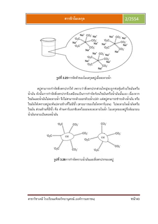 สาขาวิชาเคมี โรงเรียนมหิดลวิทยานุสรณ์ (องค์การมหาชน) หน้า43
สารชีวโมเลกุล 2/2554
รูปที 3.25การจัดตัวของโมเลกุลสบู่เมือละลายนํา
สบู่สามารถกําจัดสิงสกปรกได้ เพราะว่าสิงสกปรกส่วนใหญ่จะถูกห่อหุ้มด้วยไขมันหรือ
นํามัน ดังนันการกําจัดสิงสกปรกจึงเสมือนเป็นการกําจัดก้อนไขมันหรือนํามันนันเอง เนืองจาก
ไขมันและนํามันไม่ละลายนํา จึงไม่สามารถล้างออกด้วยนําเปล่า แต่สบู่สามารถชําระล้างนํามัน หรือ
ไขมันได้เพราะสบู่จะหันปลายข้างทีไม่มีขัว (สายยาวของไฮโดรคาร์บอน) ไปละลายในนํามันหรือ
ไขมัน ส่วนด้านทีมีขัว คือ ด้านคาร์บอกซิเลตไอออนจะละลายในนํา โมเลกุลของสบู่จึงล้อมรอบ
นํามันกลายเป็นหยดนํามัน
รูปที 3.26การกําจัดคราบนํามันและสิงสกปรกของสบู่
 