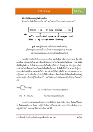 สาขาวิชาเคมี โรงเรียนมหิดลวิทยานุสรณ์ (องค์การมหาชน) หน้า44
สารชีวโมเลกุล 2/2554
3.3.3ปฏิกิริยาของสบู่ในนํากระด้าง
นํากระด้างเป็นนําทีประกอบด้วย Fe2+
, Mg2+
และ Ca2+
ของ HCO-
3, Cl-
และ SO2-
4
รูปที 3.27ปฏิกิริยาระหว่างนําอ่อน นํากระด้างกับสบู่
(ทีมา“ปฏิกิริยาระหว่างนําอ่อน นํากระด้างกับสบู่” [Online]. Available
http://web.ku.ac.th/schoolnet/snet5/topic8/soap.html)
ในกรณีนํากระด้างซึงมีไอออนของแคลเซียม แมกนีเซียม หรือเหล็กละลายอยู่ ซึง เกลือ
แคลเซียม เกลือแมกนีเซียม และเกลือเหล็กของกรดไขมันจะไม่รวมตัวเป็น Micelle ในนํา ดังนัน
เมือใช้สบู่ในนํากระด้างจึงมักตกตะกอนเป็นไคลสีขาวทีเรียกว่า ไคลสบู่ เช่น เมือสบู่ละลายในนํา
กระด้างจะได้เกลือแคลเซียม หรือแมกนีเซียมในปริมาณสูง ดังนันจึงถือได้ว่าสามารถใช้สบู่ในการ
ทดสอบนําอ่อน ดังทีกล่าวมาจะเห็นได้ว่า นํากระด้างได้ทําให้ประสิทธิภาพการทําความสะอาดของ
สบู่จึงลดลง และสินเปลืองในการใช้สบู่จึงได้มีการสังเคราะห์สารซักฟอกซึงมีสมบัติเหมือนเช่นสบู่
แต่ดีกว่าสบู่คือ เมือทําปฏิกิริยากับ Ca2+
, Mg2+
ในนํากระด้างก็ยังละลายนําได้ซึงมีสูตรโครงสร้าง
ดังนี
R SO3Na
คือ เกลือโซเดียมของกรดอัลคิลเบนซัลโฟนิก
หรือ R – OS-
3 Na+
คือ เกลือโซเดียมอัลคิลซัลเฟต
โครงสร้างโมเลกุลของผงซักฟอกประกอบไปด้วย 2 ส่วนเช่นเดียวกับสบู่ คือส่วนทีไม่ชอบ
นํา คือส่วนของไฮโดรคาร์บอน (หมู่ R) ซึงเป็นส่วนทีไม่ละลายนํา และส่วนทีชอบนํา คือส่วนของ
หมู่ -OSO-
3Na+
, -SO-
3Na+
ซึงเป็นส่วนทีละลายนําได้
 