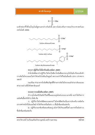 สาขาวิชาเคมี โรงเรียนมหิดลวิทยานุสรณ์ (องค์การมหาชน) หน้า45
สารชีวโมเลกุล 2/2554
ผงซักฟอกทีใช้ในปัจจุบันมีสูตรแตกต่างกันดังนี (สถาบันส่งเสริมการสอนวิทยาศาสตร์และ
เทคโนโลยี, 2549)
3.3.3.1 ปฏิกิริยาไฮโดรจีเนชัน (ชนิตา, 2547)
ถ้านํามันพืชมาทําปฏิกิริยาไฮโดรไลซีส นํามันพืชจะกลายเป็นไขมัน คือจะแข็งตัว
การเติมไฮโดรเจนจะไม่ทําให้เลขไอโอดีนเป็นศูนย์ เพราะจะทําให้ไขมันนันแข็ง เปราะ ปราศจาก
รสชาติ
เนยเทียม ทํามาจากนํามันพืชบริสุทธิทีผ่านการเติมไฮโดรเจนแล้วนํามาเติมนมและ
สารบางอย่างเพือให้รสชาติเนยแท้
3.3.3.2 การเหม็นหืน (ชนิตา, 2547)
ถ้าวางนํามันหรือไขมันไว้ในทีชืนและอบอุ่นในช่วงระยะเวลาหนึง จะทําให้เกิดการ
เหม็นหืนขึนเกิดได้ 2 ปัจจัย คือ
1) ปฏิกิริยาไฮโดรลิซีสของเอสเทอร์ ไฮโดรลิซีสเกิดเนืองจากบัคเตรีบางชนิดใน
อากาศทําหน้าทีเป็นเอนไซม์ ทําให้เกิดกรดไขมันต่าง ๆ ซึงมีกลินเหม็นเช่นกัน
2) ปฏิกิริยาออกซิเดชันของพันธะคู่ แล้วทําให้เกิดแอลดีไฮด์ และกรดไขมันต่างๆ
ซึงมีกลินเหม็นเช่นกัน
 