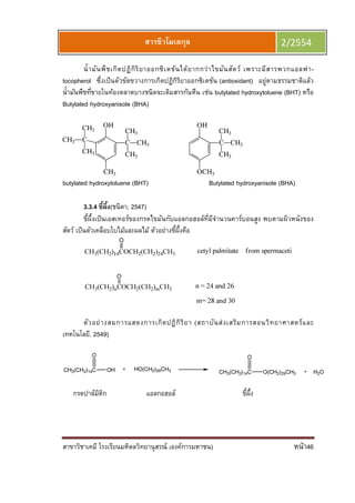 สาขาวิชาเคมี โรงเรียนมหิดลวิทยานุสรณ์ (องค์การมหาชน) หน้า46
สารชีวโมเลกุล 2/2554
นํามันพืชเกิดปฏิกิริยาออกซิเดชันได้ยากกว่าไขมันสัตว์ เพราะมีสารพวกแอลฟา-
tocopherol ซึงเป็นตัวขัดขวางการเกิดปฏิกิริยาออกซิเดชัน (antioxidant) อยู่ตามธรรมชาติแล้ว
นํามันพืชทีขายในท้องตลาดบางชนิดจะเติมสารกันหืน เช่น butylated hydroxytoluene (BHT) หรือ
Butylated hydroxyanisole (BHA)
OH
CH3
C
CH3
CH3
CH3
C
CH3
CH3
CH3
OH
OCH3
C
CH3
CH3
CH3
butylated hydroxytoluene (BHT) Butylated hydroxyanisole (BHA)
3.3.4 ขีผึง(ชนิตา, 2547)
ขีผึงเป็นเอสเทอร์ของกรดไขมันกับแอลกอฮอล์ทีมีจํานวนคาร์บอนสูง พบตามผิวหนังของ
สัตว์ เป็นตัวเคลือบใบไม้และผลไม้ ตัวอย่างขีผึงคือ
ตัวอย่างสมการแสดงการเกิดปฏิกิริยา (สถาบันส่งเสริมการสอนวิทยาศาสตร์และ
เทคโนโลยี, 2549)
กรดปาล์มิติก แอลกอฮอล์ ขีผึง
 