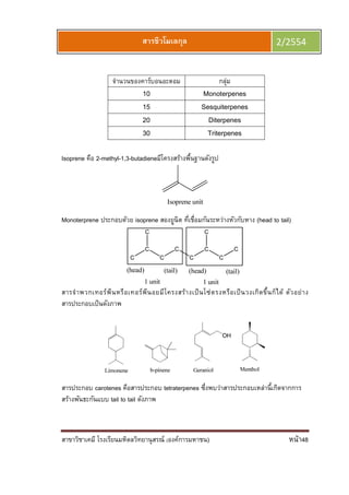 สาขาวิชาเคมี โรงเรียนมหิดลวิทยานุสรณ์ (องค์การมหาชน) หน้า48
สารชีวโมเลกุล 2/2554
จํานวนของคาร์บอนอะตอม กลุ่ม
10 Monoterpenes
15 Sesquiterpenes
20 Diterpenes
30 Triterpenes
Isoprene คือ 2-methyl-1,3-butadieneมีโครงสร้างพืนฐานดังรูป
Monoterprene ประกอบด้วย isoprene สองยูนิต ทีเชือมกันระหว่างหัวกับหาง (head to tail)
สารจําพวกเทอร์พีนหรือเทอร์พีนอยมีโครงสร้างเป็นโซ่ตรงหรือเป็นวงเกิดขึนก็ได้ ตัวอย่าง
สารประกอบเป็นดังภาพ
สารประกอบ carotenes คือสารประกอบ tetraterpenes ซึงพบว่าสารประกอบเหล่านีเกิดจากการ
สร้างพันธะกันแบบ tail to tail ดังภาพ
 