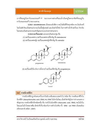 สาขาวิชาเคมี โรงเรียนมหิดลวิทยานุสรณ์ (องค์การมหาชน) หน้า50
สารชีวโมเลกุล 2/2554
ยาวทีต่ออยู่กับคาร์บอนอะตอมที 17 ของวงแหวนส่วนทีชอบนําเป็นหมู่ไฮดรอกซิลทีต่ออยู่กับ
คาร์บอนอะตอมที 3 ของวงแหวน
3.3.6.1 คอเลสเตอรอล เป็นของแข็งสีขาว พบในสิงมีชีวิตทุกชนิด ยกเว้นบัคเตรี
โดยในสัตว์พบเป็นส่วนประกอบในเยือหุ้มเซลล์ และเป็นตัวตังต้น ในการสร้างนําดี ฮอร์โมน วิตามิน
ในคนพบเป็นส่วนประกอบสําคัญของระบบประสาทส่วนกลาง
3.3.6.2 ฮอร์โมนเพศ แบ่งออกเป็นสามกลุ่ม คือ
(1) ฮอร์โมนเพศชาย ฮอร์โมนเพศชายทีสําคัญ คือ testosterone
(2) ฮอร์โมนเพศหญิง ฮอร์โมนเพศหญิงทีสําคัญ คือ estradiol
(3) ฮอร์โมนทีเกียวกับการตังครรภ์ ฮอร์โมนทีสําคัญ คือ progesterone
3.4 กรดนิวคลีอิก
กรดนิวคลีอิกถูกค้นพบครังแรกในนิวเคลียสของเซลล์ มี 2 ชนิด คือ กรดดีออกซีไรโบ
นิวคลีอิก (deoxyribonucleic acid, DNA) พบ DNA ในโครโมโซม เป็นตัวสําคัญในการถ่ายทอดทาง
พันธุกรรม กรดนิวคลีอิกอีกชนิดหนึง คือ กรดไรโบนิวคลีอิก (ribonucleic acid, RNA) พบในไรโบ
โซมและในไวโตพลาสซึม มีหน้าทีเกียวข้องกับการสร้างโปรตีน ทัง DNA และ RNA เป็นพอลิเม
อร์ธรรมชาติ (ชนิตา, 2547)
 