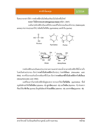 สาขาวิชาเคมี โรงเรียนมหิดลวิทยานุสรณ์ (องค์การมหาชน) หน้า52
สารชีวโมเลกุล 2/2554
จึงสามารถกล่าวได้ว่า กรดนิวคลีอิกเป็นโพลีเมอร์ของโมโนนิวคลีโอไทด์
3.4.2.1 ไนโตรเจนเบส (nitrogenous base) (ชนิตา, 2547)
เบสในกรดนิวคลีอิกเป็นเบสทีเป็นวงและมีไนโตรเจนเป็นองค์ระกอบ (heterocyclic
amine) สามารถแบ่งออกได้ 2 ชนิดคือไพริมิดีน (pyrimidine) และพิวรีน (purine)
N
N
N
N
H
O
HOH
HH
H
CH2OH
H
OHP
O
HO
OH
Phoshate
OH
1'4'
5'
1
2
3
4
5
6
7
8
9
deoxyribose
O
OHOH
HH
H
CH2OH
H
OH
1'4'
5'
ribose
N
N
1
2
3
4
5
6
Pyrimidine Purine
กรดนิวคลีอิกแบ่งเป็นสองประเภทตามความแตกต่างของนําตาลกรดนิวคลีอิกทีมีนําตาลไร
โบสเป็นส่วนประกอบ เรียกว่ากรดไรโบนิวคลีอิกเรียกย่อๆ ว่าอาร์เอ็นเอ (ribonucleic acid:
RNA) พวกทีประกอบด้วยนําตาลดีออกซีไรโบส เรียกว่ากรดดีออกซีไรโบนิวคลีอิกหรือดีเอ็นเอ
(deoxyribonucleic acid: DNA)
เบสทีพบมากในกรดนิวคลีอิกมีอยู่สองพวก พวกแรกได้แก่ไพริมิดีน (pyrimidine) ซึงมี
อนุพันธ์สามตัวคือไซโทซีน (cytosine - C) ยูราซิล(uracil - U) และไทมีน (thymine - T) ส่วนพวก
ทีสองได้แก่พิวรีน (purine) มีอนุพันธ์สองตัวคืออะดีนีน (adenine - A) และกวานีน(guanine - G)
 