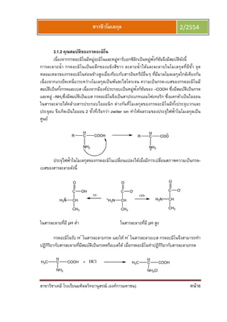 สาขาวิชาเคมี โรงเรียนมหิดลวิทยานุสรณ์ (องค์การมหาชน) หน้า6
สารชีวโมเลกุล 2/2554
3.1.2 คุณสมบัติของกรดอะมิโน
เนืองจากกรดอะมิโนมีหมู่อะมิโนและหมู่คาร์บอกซิลิกเป็นหมู่ฟังก์ชันจึงมีสมบัติดังนี
การละลายนํา กรดอะมิโนเป็นผลึกของแข็งสีขาว ละลายนําได้และละลายในโมเลกุลทีมีขัว จุด
หลอมเหลวของกรดอะมิโนค่อนข้างสูงเมือเทียบกับสารอินทรีย์อืนๆ ทีมีมวลโมลเลกุลใกล้เคียงกัน
เนืองจากแรงยึดเหนียวระหว่างโมเลกุลเป็นพันธะไฮโดรเจน ความเป็นกรด-เบสของกรดอะมิโนมี
สมบัติเป็นทังกรดและเบส เนืองจากมีองค์ประกอบเป็นหมู่ฟังก์ชันของ –COOH ซึงมีสมบัติเป็นกรด
และหมู่ –NH2ซึงมีสมบัติเป็นเบส กรดอะมิโนจึงเป็นสาประเภทแอมโฟเทอริก ซึงแตกตัวเป็นไอออน
ในสารละลายได้คล้ายสารประกอบไอออนิก ต่างกันทีโมเลกุลของกรดอะมิโนมีทังประจุบวกและ
ประจุลบ จึงเกิดเป็นไอออน 2 ขัวทีเรียกว่า zwiiter ion ทําให้ผลรวมของประจุไฟฟ้าในโมเลกุลเป็น
ศูนย์
ประจุไฟฟ้าในโมเลกุลของกรดอะมิโนเปลียนแปลงได้เมือมีการเปลียนสภาพความเป็นกรด-
เบสของสารละลายดังนี
ในสารละลายทีมี pH ตํา ในสารละลายทีมี pH สูง
กรดอะมิโนรับ H+
ในสารละลายกรด และให้ H+
ในสารละลายเบส กรดอะมิโนจึงสามารถทํา
ปฏิกิริยากับสารละลายทีมีสมบัติเป็นกรดหรือเบสได้ เมือกรดอะมิโนทําปฏิกิริยากับสารละลายกรด
H3C
H
C COOH
NH2
HCl H3C
H
C COOH
NH3Cl
 