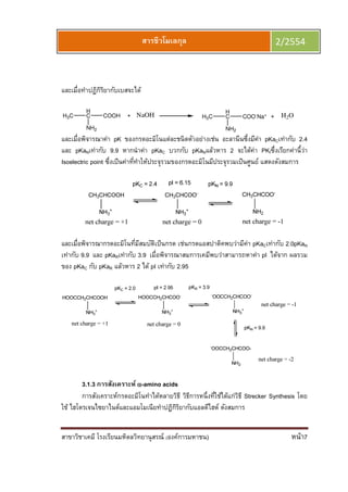 สาขาวิชาเคมี โรงเรียนมหิดลวิทยานุสรณ์ (องค์การมหาชน) หน้า7
สารชีวโมเลกุล 2/2554
และเมือทําปฏิกิริยากับเบสจะได้
H3C
H
C COOH
NH2
NaOH H3C
H
C COO-
Na+
NH2
H2O
และเมือพิจารณาค่า pK ของกรดอะมิโนแต่ละชนิดตัวอย่างเช่น อะลานีนซึงมีค่า pKaCเท่ากับ 2.4
และ pKaNเท่ากับ 9.9 หากนําค่า pKaC บวกกับ pKaNแล้วหาร 2 จะได้ค่า PKIซึงเรียกค่านีว่า
Isoelectric point ซึงเป็นค่าทีทําให้ประจุรวมของกรดอะมิโนมีประจุรวมเป็นศูนย์ แสดงดังสมการ
และเมือพิจารณากรดอะมิโนทีมีสมบัติเป็นกรด เช่นกรดแอสปาติคพบว่ามีค่า pKaCเท่ากับ 2.0pKaN
เท่ากับ 9.9 และ pKaRเท่ากับ 3.9 เมือพิจารณาสมการเคมีพบว่าสามารถหาค่า pI ได้จาก ผลรวม
ของ pKaC กับ pKaR แล้วหาร 2 ได้ pI เท่ากับ 2.95
3.1.3 การสังเคราะห์ αααα-amino acids
การสังเคราะห์กรดอะมิโนทําได้หลายวิธี วิธีการหนึงทีใช้ได้แก่วิธี Strecker Synthesis โดย
ใช้ ไฮโดรเจนไซยาไนด์และแอมโมเนียทําปฏิกิริยากับแอลดีไฮด์ ดังสมการ
 