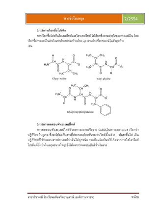 สาขาวิชาเคมี โรงเรียนมหิดลวิทยานุสรณ์ (องค์การมหาชน) หน้า9
สารชีวโมเลกุล 2/2554
3.1.5การเรียกชือโปรตีน
การเรียกชือโปรตีนไดเพปไทด์และไตรเพปไทด์ ให้เรียกชือตามลําดับของกรดอะมิโน โดย
เรียกชือกรดอะมิโนลําดับแรกด้วยการลงท้ายด้วย –yl ตามด้วยชือกรดอะมิโนตัวสุดท้าย
เช่น
3.1.6การทดสอบพันธะเพปไทด์
การทดสอบพันธะเพปไทด์ด้วยสารละลายเจือจาง CuSO4ในสารละลายเบส เรียกว่า
ปฏิกิริยา ไบยูเรต ซึงจะให้ผลกับสารทีประกอบด้วยพันธะเพปไทด์ตังแต่ 2 พันธะขึนไป เป็น
ปฏิกิริยาทีใช้ทดสอบสารประเภทโปรตีนได้ทุกชนิด รวมถึงผลิตภัณฑ์ทีเกิดจากการไฮโดรไลซ์
โปรตีนทียังเป็นโมเลกุลขนาดใหญ่ ซึงให้ผลการทดสอบเป็นสีนําเงินม่วง
 