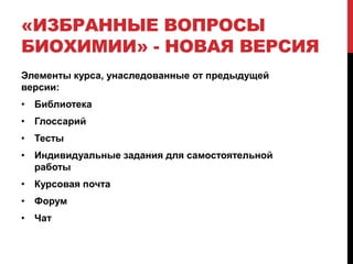 «ИЗБРАННЫЕ ВОПРОСЫ
БИОХИМИИ» - НОВАЯ ВЕРСИЯ
Элементы курса, унаследованные от предыдущей
версии:
• Библиотека
• Глоссарий
• Тесты
• Индивидуальные задания для самостоятельной
  работы
• Курсовая почта
• Форум
• Чат
 