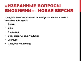 «ИЗБРАННЫЕ ВОПРОСЫ
БИОХИМИИ» - НОВАЯ ВЕРСИЯ
Средства Web 2.0, которые планируется использовать в
новой версии курса:
• Блоги
• Вики
• Подкасты
• Видеофрагменты (Youtube)
• Закладки
• Средства mLearning
 