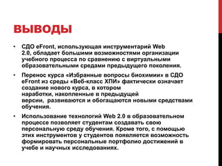 ВЫВОДЫ
•   СДО eFront, использующая инструментарий Web
    2.0, обладает большими возможностями организации
    учебного процесса по сравнению с виртуальными
    образовательными средами предыдущего поколения.
•   Перенос курса «Избранные вопросы биохимии» в СДО
    eFront из среды «Веб-класс ХПИ» фактически означает
    создание нового курса, в котором
    наработки, накопленные в предыдущей
    версии, развиваются и обогащаются новыми средствами
    обучения.
•   Использование технологий Web 2.0 в образовательном
    процессе позволяет студентам создавать свою
    персональную среду обучения. Кроме того, с помощью
    этих инструментов у студентов появляется возможность
    формировать персональные портфолио достижений в
    учебе и научных исследованиях.
 