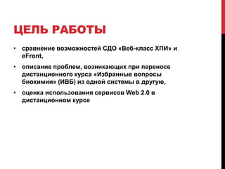 ЦЕЛЬ РАБОТЫ
• сравнение возможностей СДО «Веб-класс ХПИ» и
  eFront,
• описание проблем, возникающих при переносе
  дистанционного курса «Избранные вопросы
  биохимии» (ИВБ) из одной системы в другую,
• оценка использования сервисов Web 2.0 в
  дистанционном курсе
 