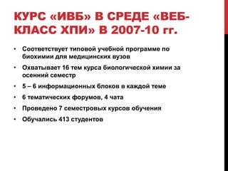 КУРС «ИВБ» В СРЕДЕ «ВЕБ-
КЛАСС ХПИ» В 2007-10 гг.
• Соответствует типовой учебной программе по
  биохимии для медицинских вузов
• Охватывает 16 тем курса биологической химии за
  осенний семестр
• 5 – 6 информационных блоков в каждой теме
• 6 тематических форумов, 4 чата
• Проведено 7 семестровых курсов обучения
• Обучались 413 студентов
 