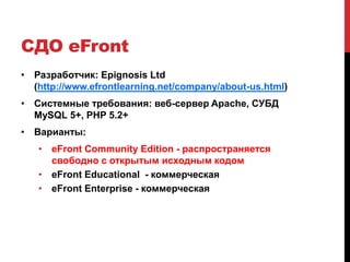 СДО eFront
• Разработчик: Epignosis Ltd
  (http://www.efrontlearning.net/company/about-us.html)
• Системные требования: веб-сервер Apache, СУБД
  MySQL 5+, PHP 5.2+
• Варианты:
   • eFront Community Edition - распространяется
     свободно с открытым исходным кодом
   • eFront Educational - коммерческая
   • eFront Enterprise - коммерческая
 