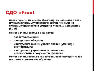 СДО eFront
• новое поколение систем eLearning, сочетающая в себе
  функции системы управления обучением (LMS) и
  системы управления и создания учебных материалов
  (LCMS)
• может использоваться в качестве:
   • средства обучения
   • инструмента общения
   • инструмента оценки уровня знаний (умения) и
      сертификации
   • инструмента управления и совместного
      использования документов (файлов)
• может использоваться как автономный инструмент, так
  и в рамках смешанное обучение
 