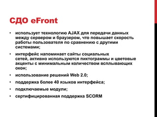 СДО eFront
• использует технологию AJAX для передачи данных
  между сервером и браузером, что повышает скорость
  работы пользователя по сравнению с другими
  системами;
• интерфейс напоминает сайты социальных
  сетей, активно используются пиктограммы и цветовые
  акценты с минимальным количеством всплывающих
  окон;
• использование решений Web 2.0;
• поддержка более 40 языков интерфейса;
• подключаемые модули;
• сертифицированная поддержка SCORM
 
