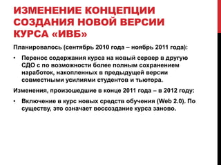ИЗМЕНЕНИЕ КОНЦЕПЦИИ
СОЗДАНИЯ НОВОЙ ВЕРСИИ
КУРСА «ИВБ»
Планировалось (сентябрь 2010 года – ноябрь 2011 года):
• Перенос содержания курса на новый сервер в другую
  СДО с по возможности более полным сохранением
  наработок, накопленных в предыдущей версии
  совместными усилиями студентов и тьютора.
Изменения, произошедшие в конце 2011 года – в 2012 году:
• Включение в курс новых средств обучения (Web 2.0). По
  существу, это означает воссоздание курса заново.
 