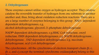 2. Dehydrogenases
These enzymes cannot utilize oxygen as hydrogen acceptor. They catalyse
catalyse the reversible transfer of hydrogen from one substrate to another
another and, thus, bring about oxidation reduction reactions. There are a
are a large number of enzymes belonging to this group . NAD+ dependent
dependent dehydrogenases, e.g.
alcohol dehydrogenase, glycerol-3-phosphate dehydrogenase
NADP* dependent dehydrogenases, e.g.HMC CoA reductase, enoyl
reductase. FMN dependent dehydrogenases, e.g. NADH dehydrogenase. .
dehydrogenase. . FAD dependent dehydrogenases, e.g. succinate
dehydrogenase, acyl CoA dehydrogenase.
The cytochromes : All the cytochromes of electron transport chain (b, c,
(b, c, and c) except the terminal cytochrome oxidase(a&ar) belong to this
 