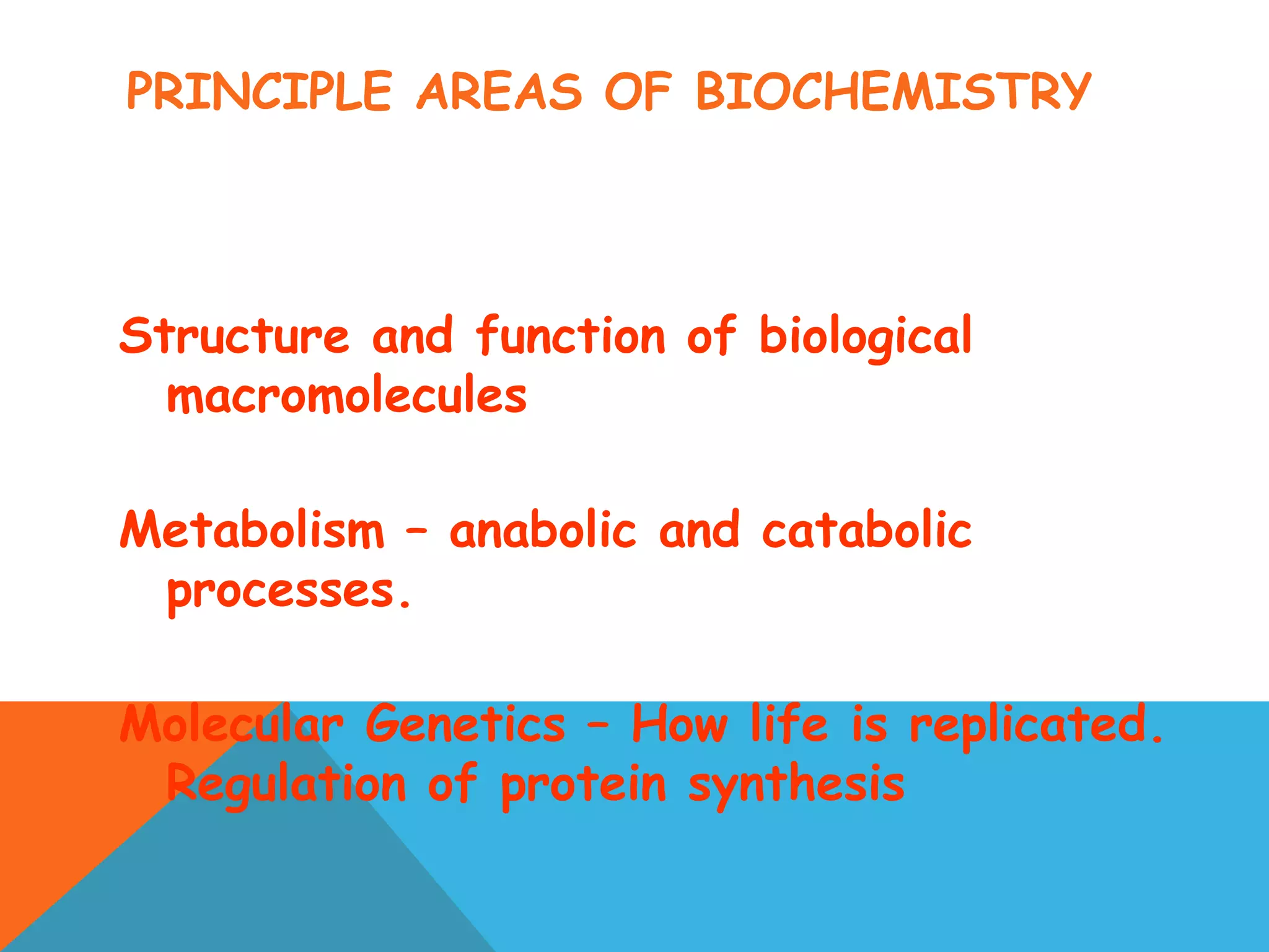 PRINCIPLE AREAS OF BIOCHEMISTRY
Structure and function of biological
macromolecules
Metabolism – anabolic and catabolic
processes.
Molecular Genetics – How life is replicated.
Regulation of protein synthesis
 
